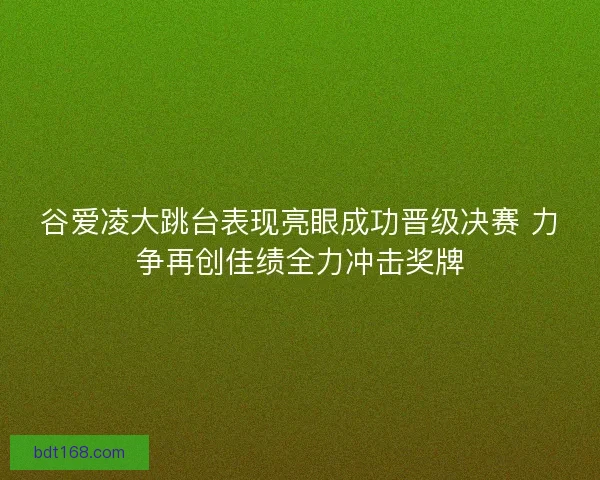 谷爱凌大跳台表现亮眼成功晋级决赛 力争再创佳绩全力冲击奖牌