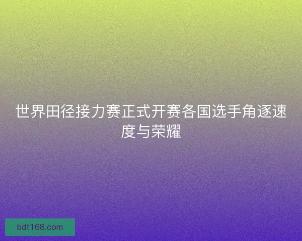世界田径接力赛正式开赛各国选手角逐速度与荣耀