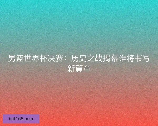 男篮世界杯决赛：历史之战揭幕谁将书写新篇章
