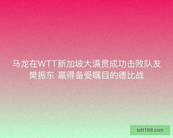 马龙在WTT新加坡大满贯成功击败队友樊振东 赢得备受瞩目的德比战