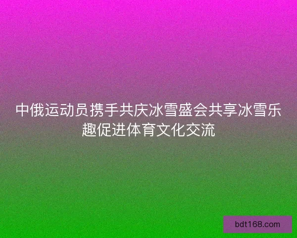 中俄运动员携手共庆冰雪盛会共享冰雪乐趣促进体育文化交流