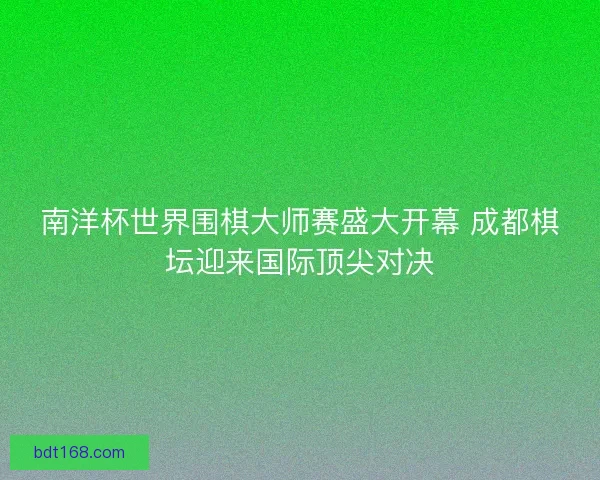 南洋杯世界围棋大师赛盛大开幕 成都棋坛迎来国际顶尖对决