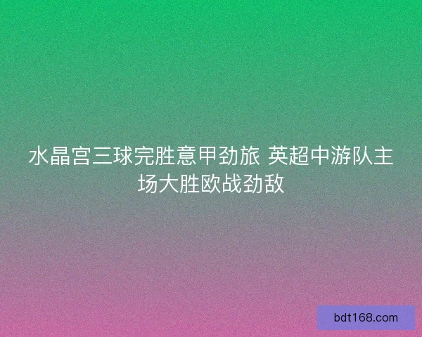 水晶宫三球完胜意甲劲旅 英超中游队主场大胜欧战劲敌