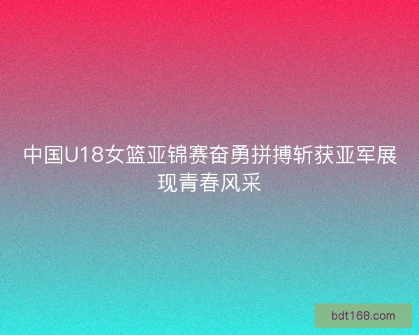 中国U18女篮亚锦赛奋勇拼搏斩获亚军展现青春风采