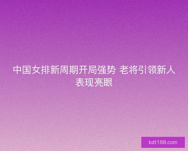 中国女排新周期开局强势 老将引领新人表现亮眼