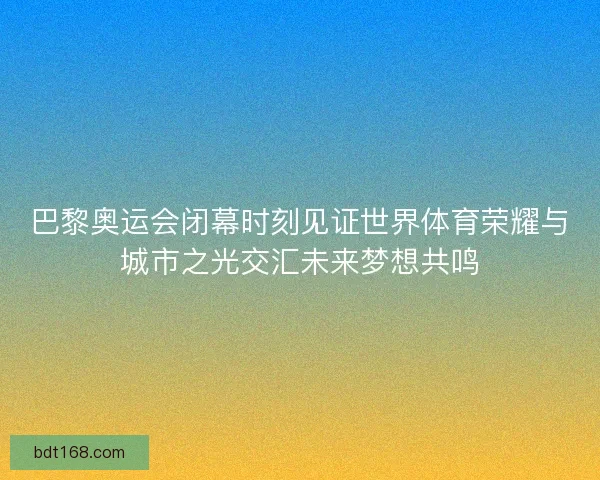 巴黎奥运会闭幕时刻见证世界体育荣耀与城市之光交汇未来梦想共鸣